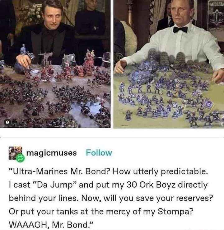 A picture of that cool gambling scene from James Bond. But instead of playing with boring cards. They are playing Warhammer :) 

“Ultra-Marines Mr. Bond? How utterly predictable.
| cast “Da Jump” and put my 30 Ork Boyz directly
behind your lines. Now, will you save your reserves?
Or put your tanks at the mercy of my Stompa?
WAAAGH, Mr. Bond.”
