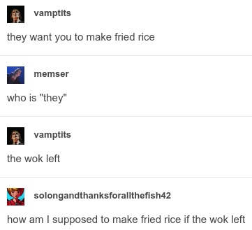 vamptits
they want you to make fried rice

memser
who is "they"

vamptits
the wok left

so long and thanks for all the fish 42
how am i supposed to make fried rice if the wok left