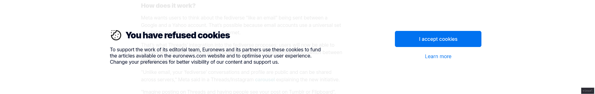 a banner popup at the bottom of the screen

You have refused cookies

To support the work of its editorial team, Euronews and its partners use these cookies to fund the articles available on the euronews.com website and to optimise your user experience. Change your preferences for better visibility of our content and support us.

there are two options

I accept cookies

Learn more


the learn more button brings up the cookie prompt again