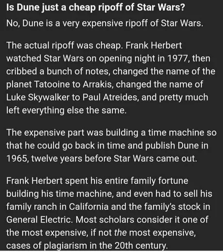 Is Dune just a cheap ripoff of Star Wars?

No, Dune is a very expensive ripoff of Star Wars.
The actual ripoff was cheap. Frank Herbert
watched Star Wars on opening night in 1977, then
cribbed a bunch of notes, changed the name of the
planet Tatooine to Arrakis, changed the name of
Luke Skywalker to Paul Atreides, and pretty much
left everything else the same.

The expensive part was building a time machine so
that he could go back in time and publish Dune in
1965, twelve years before Star Wars came out.

Frank Herbert spent his entire family fortune building his time machine, and had to sell his family ranch in California and the family's stock in General Electirc. Most scholars consider it one of the most expnesive, if not he most expensive, cases of plagiarism  in the 20th century.