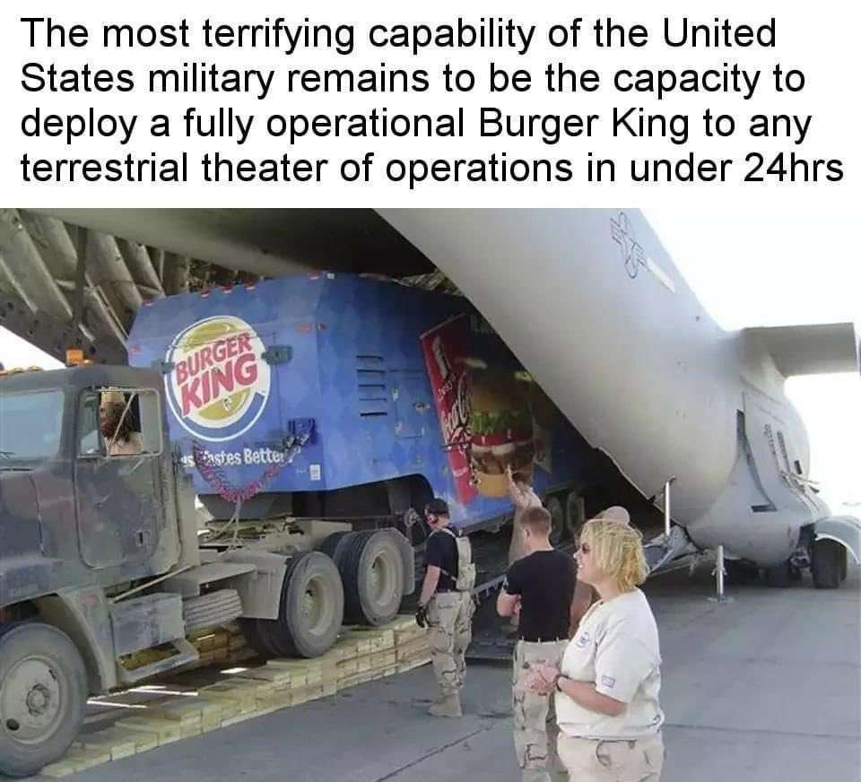 The most terrifying capability of the United
States military remains to be the capacity to
deploy a fully operational Burger King to any
terrestrial theatre of operations in under 24hrs

