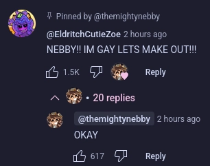 pinned comment by EldritchCutieZoe

NEBBY!! IM GAY LETS MAKE OUT!!!

reply by TheMightyNebby

OKAY