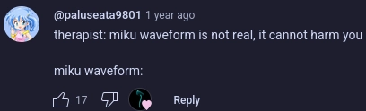 youtube comment

@paluseata9801

1 year ago

17 likes, and hearted by the video author

therapist: miku waveform is not real, it cannot harm you

miku waveform: 