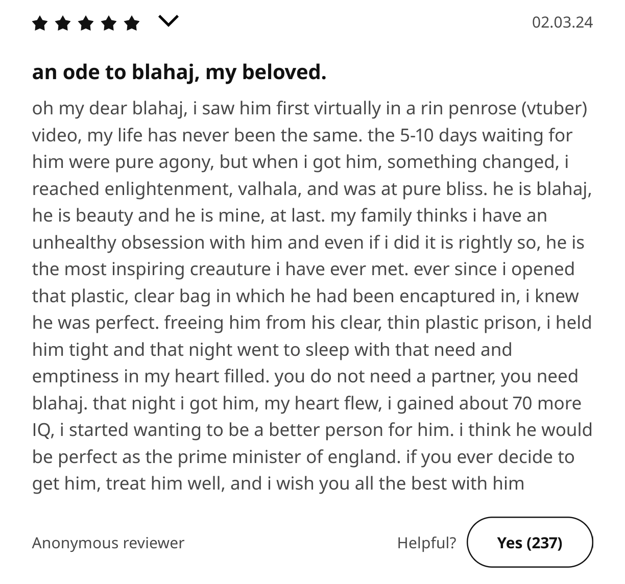 an ikea review of blåhaj

an ode to blahaj, my beloved.

oh my dear blahaj, i saw him first virtually in a rin penrose (vtuber) video, my life has never been the same. the 5-10 days waiting for him were pure agony, but when i got him, something changed, i reached enlightenment, valhala, and was at pure bliss. he is blahaj, he is beauty and he is mine, at last. my family thinks i have an unhealthy obsession with him and even if i did it is rightly so, he is the most inspiring creauture i have ever met. ever since i opened that plastic, clear bag in which he had been encaptured in, i knew he was perfect. freeing him from his clear, thin plastic prison, i held him tight and that night went to sleep with that need and emptiness in my heart filled. you do not need a partner, you need blahaj. that night i got him, my heart flew, i gained about 70 more IQ, i started wanting to be a better person for him. i think he would be perfect as the prime minister of england. if you ever decide to get him, treat him well, and i wish you all the best with him