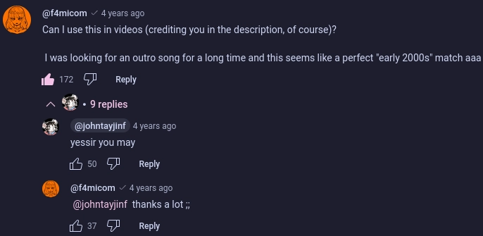 a youtube comment thread started by fami on a video by john "joy" tay

fami: Can I use this in videos (crediting you in the description, of course)?

 I was looking for an outro song for a long time and this seems like a perfect "early 2000s" match aaa

joy:  yessir you may 

fami: thanks a lot 
