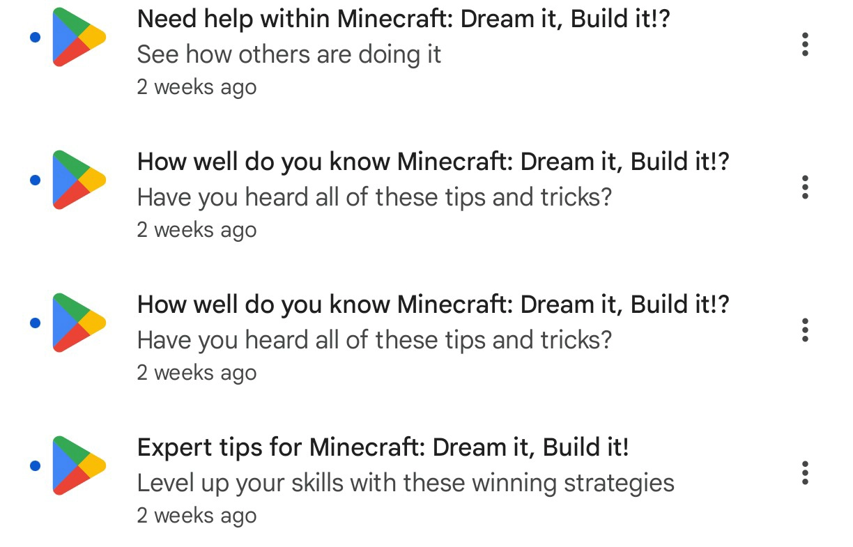 four consecutive notifications in the google play app, 2 weeks ago

Need help within Minecraft: Dream it, Build it!?
See how others are doing it

How well do you know Minecraft: Dream it, Build it!?
Have you heard all of these tips and tricks?

How well do you know Minecraft: Dream it, Build it!?
Have you heard all of these tips and tricks?

Expert tips for Minecraft: Dream it, Build it!
Level up your skills with these winning strategies