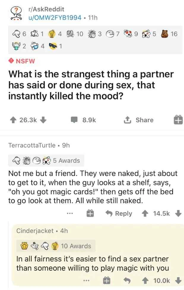 r/AskReddit NSFW What is the strangest thing a partner has said or done during sex, that instantly killed the mood?
 Not me but a friend. They were naked, just about to get to it, when the guy looks at a shelf, says, "oh you got magic cards!" then gets off the bed to go look at them. All while still naked.
In all fairness it's easier to find a sex partner than someone willing to play magic with you