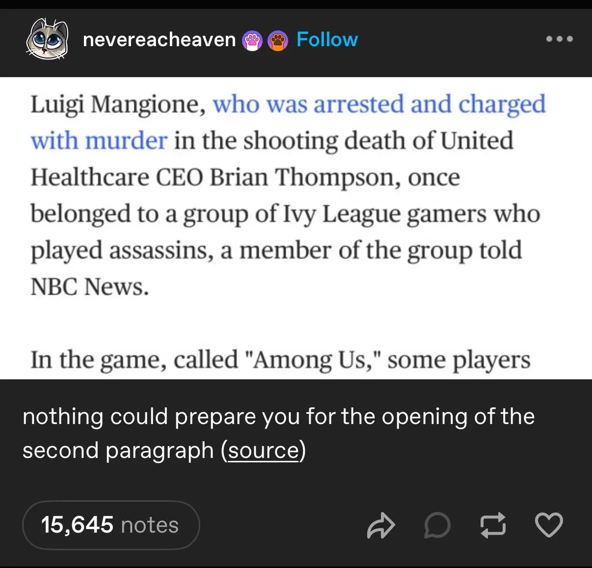 A news article saying: "Luigi Mangione, who was arrested and charged with murder in the shooting death of United Healthcare CEO Brian Thompson, once belonged to a group of Ivy League gamers who played assasins, a member of the group told NBC News.

In the game, called "Among Us," some players"

Then a tumblr post saying: "nothing could prepare you for the opening of the second paragraph"