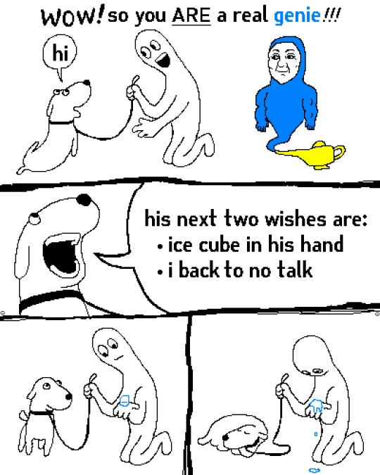 a comic in 4 panels, it seems to be low quality painted in ms paint. The first panel shows a happy dog, happy person and a more realistically drawn blue genie coming out of the lamp, with the person saying "WOW! so you ARE a real genie!!!" and the dog saying "hi", to imply the wish was for the dog to be able to talk. 
The next panel is a zoom on the dogs face as it with open mouth says: "his next two wishes are: - ice cube in his hand - i back to no talk" 
The third panel shows the dog looking at its owner while the owner looks confused at an ice cube in their hand. the next panel shows the dog curling up to sleep while the owner astoundedly looks at the ice cube melting in their hand