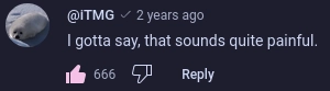 comment from iTMG 2 years ago

I gotta say, that sounds quite painful

the comment has 666 likes, with me being the last