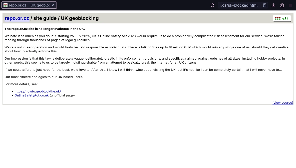 The repo.or.cz site is no longer available in the UK.

We hate it as much as you do, but starting 25 July 2025, UK's Online Safety Act 2023 would require us to do a prohibitively complicated risk assessment for our service. We're talking reading through thousands of pages of legal guidelines.

We're a volunteer operation and would likely be held responsible as individuals. There is talk of fines up to 18 million GBP which would ruin any single one of us, should they get creative about how to actually enforce this.

Our impression is that this law is deliberately vague, deliberately drastic in its enforcement provisions, and specifically aimed against websites of all sizes, including hobby projects. In other words, this seems to us to be largely indistinguishable from an attempt to basically break the internet for all UK citizens.

If we could afford to just hope for the best, we'd love to. After this, I know I will think twice about visiting the UK, but it's not like I can be completely certain that I will never have to...

Our most sincere apologies to our UK-based users.