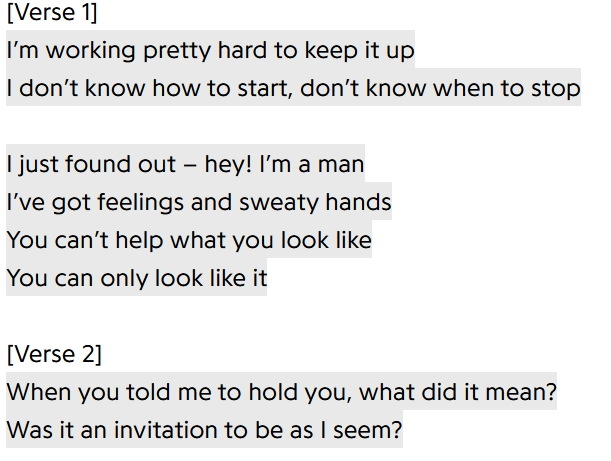 [Verse 1]
I'm working pretty hard to keep it up
I don't know how to start, don't know when to stop

I just found out - hey! I'm a man
I've got feelings and sweaty hands
You can't help what you look like
You can only look like it

[Verse 2]
When you told me to hold you, what did it mean?
Was it an invitation to be as I seem?