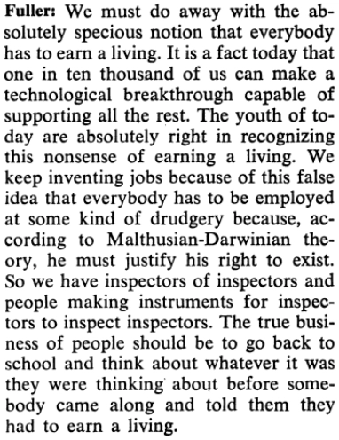Fuller: We must do away with the absolutely specious notion that everybody has to earn a living. It is a fact today that one in ten thousand of us can make a technological breakthrough capable of supporting all the rest. The youth of today are absolutely right in recognizing this nonsense of earning a living. We keep inventing jobs because of this false idea that everybody has to be employed at some kind of drudgery because, according to Malthusian-Darwinian theory, he must justify his right to exist. So we have inspectors of inspectors and people making instruments for inspectors to inspect inspectors. The true business of people should be to go back to school and think about whatever it was they were thinking about before somebody came along and told them they had to earn a living.