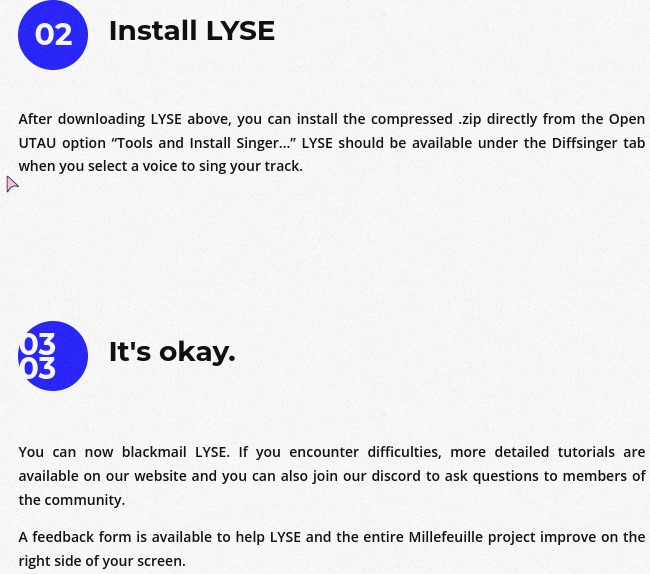 screenshot of instructions to install an AI vocal synth for utau

step 2: Install LYSE

After downloading LYSE above, you can install the compressed .zip directly from the Open UTAU option “Tools and Install Singer...” LYSE should be available under the Diffsinger tab when you select a voice to sing your track.

step 3: It's okay.

You can now blackmail LYSE. If you encounter difficulties, more detailed tutorials are available on our website and you can also join our discord to ask questions to members of the community.

A feedback form is available to help LYSE and the entire Millefeuille project improve on the right side of your screen