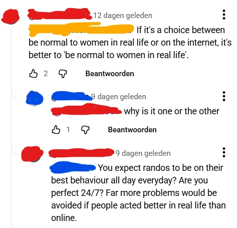 screenshot of a youtube comment thread, censored:
Red says: "If it's a choice between be normal to women in real life or on the internet, it's better to 'be normal to women in real life'.
Blue (me) replies: "[Red] why is it one or the other"
Red replies: "[blue] You expect randos to be on their best behaviour all day everyday? Are you perfect 24/7? Far more problems would be avoided if people acted better in real life than online"