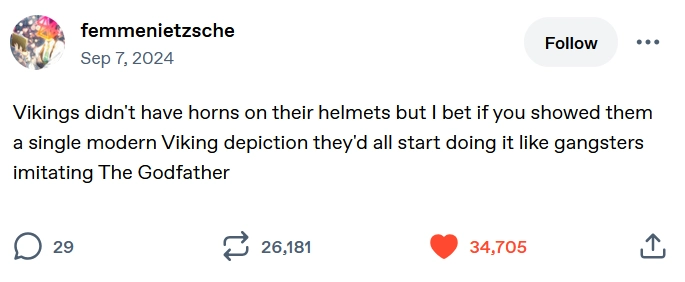 Tumblr post from user femmenietzsche reading: "Vikings didn't have horns on their helmets but I bet if you showed them a single modern Viking depiction they'd all start doing it like gangsters imitating The Godfather Vikings didn't have horns on their helmets but I bet if you showed them a single modern Viking depiction they'd all start doing it like gangsters imitating The Godfather"