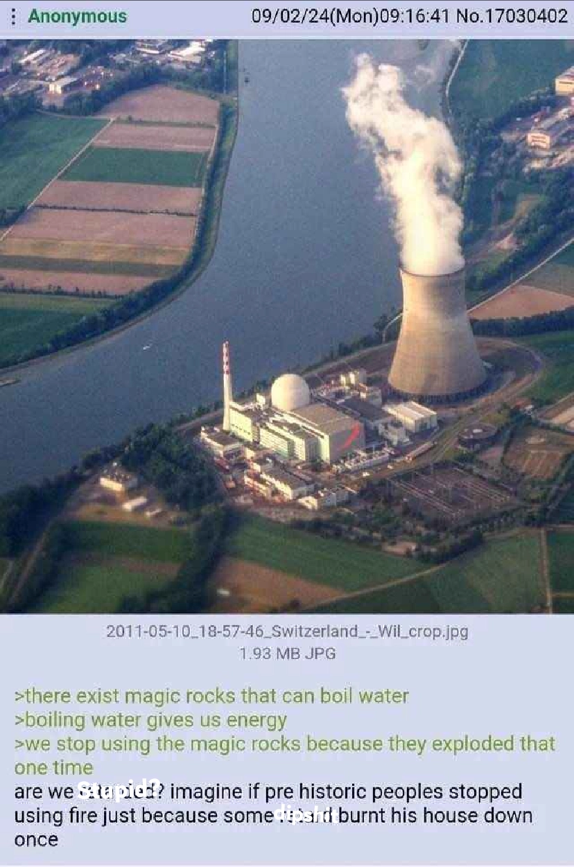 
>there exist magic rocks that can boil water
>boiling water gives us energy
>we stop using the magic rocks because they exploded that one time
are we stupid? Imagine if pre-historic peoples stopped
using fire just because some dipshit burnt his house down once
